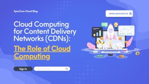 Read more about the article Cloud Computing for Content Delivery Networks (CDNs): The Role of Cloud Computing